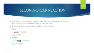 SECOND-ORDER REACTION
 The reaction is said to be second order when rate of reaction is directly
proportional to the concentration of two reactants.
 In second order reaction two condition are possible
1) When
A Products
𝑑𝑥
𝑑𝑡 𝛼 [𝐴]2
2) When
A + B Products
𝑑𝑥
𝑑𝑡 𝛼 𝐴 𝐵
Gourav Singh
27
 