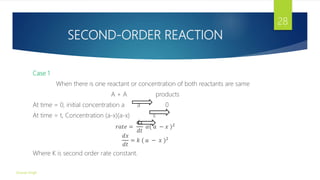 SECOND-ORDER REACTION
Case 1
When there is one reactant or concentration of both reactants are same
A + A products
At time = 0, initial concentration a a 0
At time = t, Concentration (a-x)(a-x) x
𝑟𝑎𝑡𝑒 =
𝑑𝑥
𝑑𝑡
𝛼( 𝑎 − 𝑥 )2
𝑑𝑥
𝑑𝑡
= 𝑘 ( 𝑎 − 𝑥 )2
Where K is second order rate constant.
Gourav Singh
28
 