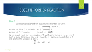 SECOND-ORDER REACTION
Case 2
When concentration of both reactant are different or not same
A + B Product
At time = 0, initial Concentration A B 0
At time = t, Concentration (a - x)(b - x) X
Where a and b are initial concentrations of A and B respectively and x is amount of
each of A and B reacting in time t, (a - x) and (b – x ) represent concentration of A
and B remaining unreacted at time t.
𝑑𝑥
𝑑𝑡
𝛼 (𝑎 − 𝑥)(𝑏 − 𝑥)
Gourav Singh
32
 