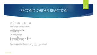 SECOND-ORDER REACTION
Or
𝑑𝑥
𝑑𝑡
= 𝑘 (𝑎 − 𝑥 )(𝑏 − 𝑥)
Rearrange the equation
𝑑𝑥
(𝑎 −𝑥)(𝑏 −𝑥)
= 𝑘𝑑𝑡
On integration
𝑑𝑥
(𝑎 − 𝑥)(𝑏 − 𝑥)
= 𝑘𝑑𝑡
By using partial fraction of
1
(𝑎 −𝑥)(𝑏 −𝑥)
, we get
Gourav Singh
33
 