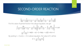 SECOND-ORDER REACTION
1
𝑎 − 𝑥 𝑏 − 𝑥
=
1
𝑎 − 𝑏
1
𝑏 − 𝑥
−
1
𝑎 − 𝑥
Put this value of partial fraction into above equation, we get
𝑑𝑥
(𝑎 − 𝑥)(𝑏 − 𝑥)
=
1
(𝑎 − 𝑏)
𝑑𝑥
𝑏 − 𝑥
−
𝑑𝑥
𝑎 − 𝑥
= 𝑘. 𝑑𝑡
1
(𝑎 − 𝑏)
− ln 𝑏 − 𝑥 − − ln 𝑎 − 𝑥 = 𝑘𝑡 + 𝐶
By putting t = 0 and x = 0 in above equation, the value of C will be
𝐶 =
1
(𝑎 − 𝑏)
𝑙𝑛
𝑎
𝑏
Gourav Singh
34
 