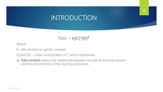 INTRODUCTION
Rate = 𝑘[𝐶]𝑐
[𝐷]𝑑
Where
K- rate constant or specific constant
[C]and [D] – molar concentration of C and D respectively.
 Rate constant express the relationship between the rate of chemical reaction
and the concentration of the reacting substances.
Gourav Singh
4
 