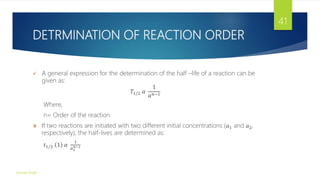 DETRMINATION OF REACTION ORDER
 A general expression for the determination of the half –life of a reaction can be
given as:
𝑇1/2 𝛼
1
𝑎𝑛−1
Where,
n= Order of the reaction.
 If two reactions are initiated with two different initial concentrations (𝑎1 and 𝑎2,
respectively), the half-lives are determined as:
𝑡1/2 1 𝛼
1
𝑎1
𝑛−1
Gourav Singh
41
 