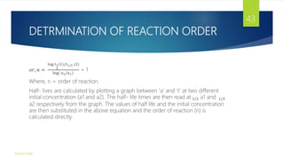 DETRMINATION OF REACTION ORDER
𝑜𝑟, 𝑛 =
log 𝑡1
2
1 /𝑡1/2 (2)
log( 𝑎2/𝑎1)
+ 1
Where, n = order of reaction.
Half- lives are calculated by plotting a graph between ‘a’ and ‘t’ at two different
initial concentration (a1 and a2). The half- life times are then read at 1/2 a1 and 1/2
a2 respectively from the graph. The values of half life and the initial concentration
are then substituted in the above equation and the order of reaction (n) is
calculated directly.
Gourav Singh
43
 