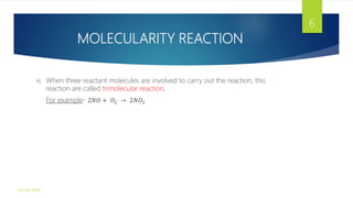 MOLECULARITY REACTION
4) When three reactant molecules are involved to carry out the reaction, this
reaction are called trimolecular reaction.
For example- 2𝑁𝑂 + 𝑂2 → 2𝑁𝑂2
Gourav Singh
6
 
