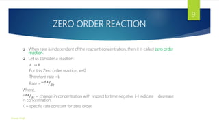 ZERO ORDER REACTION
 When rate is independent of the reactant concentration, then it is called zero order
reaction.
 Let us consider a reaction:
𝐴 → 𝐵
For this Zero order reaction, x=0
Therefore rate =k
Rate =−𝑑𝐴
𝑑𝑡
Where,
−𝑑𝐴
𝑑𝑡 = change in concentration with respect to time negative (-) indicate decrease
in concentration.
K = specific rate constant for zero order.
Gourav Singh
9
 