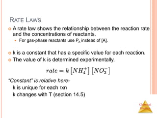 Chemical
Kinetics
RATE LAWS
 A rate law shows the relationship between the reaction rate
and the concentrations of reactants.
 For gas-phase reactants use PA instead of [A].
 k is a constant that has a specific value for each reaction.
 The value of k is determined experimentally.
“Constant” is relative here-
k is unique for each rxn
k changes with T (section 14.5)
 