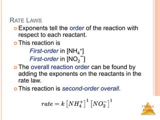 Chemical
Kinetics
RATE LAWS
 Exponents tell the order of the reaction with
respect to each reactant.
 This reaction is
First-order in [NH4
+]
First-order in [NO2
−]
 The overall reaction order can be found by
adding the exponents on the reactants in the
rate law.
 This reaction is second-order overall.
 