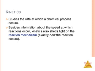 Chemical
Kinetics
KINETICS
 Studies the rate at which a chemical process
occurs.
 Besides information about the speed at which
reactions occur, kinetics also sheds light on the
reaction mechanism (exactly how the reaction
occurs).
 