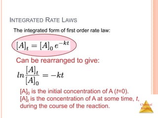 Chemical
Kinetics
INTEGRATED RATE LAWS
The integrated form of first order rate law:
Can be rearranged to give:
[A]0 is the initial concentration of A (t=0).
[A]t is the concentration of A at some time, t,
during the course of the reaction.
 