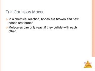 Chemical
Kinetics
THE COLLISION MODEL
 In a chemical reaction, bonds are broken and new
bonds are formed.
 Molecules can only react if they collide with each
other.
 