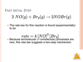 Chemical
Kinetics
FAST INITIAL STEP
 The rate law for this reaction is found (experimentally)
to be
 Because termolecular (= trimolecular) processes are
rare, this rate law suggests a two-step mechanism.
 