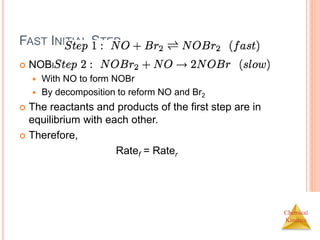 Chemical
Kinetics
FAST INITIAL STEP
 NOBr2 can react two ways:
 With NO to form NOBr
 By decomposition to reform NO and Br2
 The reactants and products of the first step are in
equilibrium with each other.
 Therefore,
Ratef = Rater
 