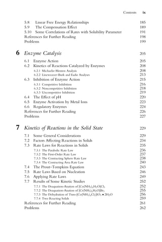 5.8 Linear Free Energy Relationships 185
5.9 The Compensation EVect 189
5.10 Some Correlations of Rates with Solubility Parameter 191
References for Further Reading 198
Problems 199
6 Enzyme Catalysis 205
6.1 Enzyme Action 205
6.2 Kinetics of Reactions Catalyzed by Enzymes 208
6.2.1 Michaelis–Menten Analysis 208
6.2.2 Lineweaver–Burk and Eadie Analyses 213
6.3 Inhibition of Enzyme Action 215
6.3.1 Competitive Inhibition 216
6.3.2 Noncompetitive Inhibition 218
6.3.3 Uncompetitive Inhibition 219
6.4 The EVect of pH 220
6.5 Enzyme Activation by Metal Ions 223
6.6 Regulatory Enzymes 224
References for Further Reading 226
Problems 227
7 Kinetics of Reactions in the Solid State 229
7.1 Some General Considerations 229
7.2 Factors AVecting Reactions in Solids 234
7.3 Rate Laws for Reactions in Solids 235
7.3.1 The Parabolic Rate Law 236
7.3.2 The First-Order Rate Law 237
7.3.3 The Contracting Sphere Rate Law 238
7.3.4 The Contracting Area Rate Law 240
7.4 The Prout–Tompkins Equation 243
7.5 Rate Laws Based on Nucleation 246
7.6 Applying Rate Laws 249
7.7 Results of Some Kinetic Studies 252
7.7.1 The Deaquation-Anation of [Co(NH3)5H2O]Cl3 252
7.7.2 The Deaquation-Anation of [Cr(NH3)5H2O]Br3 255
7.7.3 The Dehydration of Trans-[Co(NH3)4Cl2]IO3  2H2O 256
7.7.4 Two Reacting Solids 259
References for Further Reading 261
Problems 262
Contents ix
 