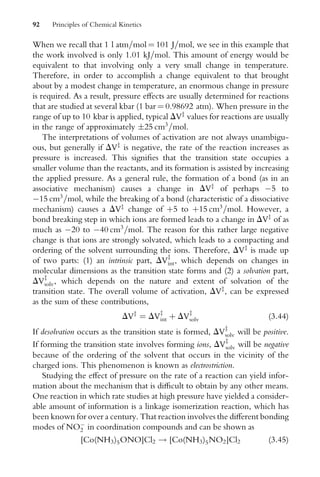 When we recall that 1 l atm=mol ¼ 101 J=mol, we see in this example that
the work involved is only 1.01 kJ=mol. This amount of energy would be
equivalent to that involving only a very small change in temperature.
Therefore, in order to accomplish a change equivalent to that brought
about by a modest change in temperature, an enormous change in pressure
is required. As a result, pressure eVects are usually determined for reactions
that are studied at several kbar (1 bar ¼ 0.98692 atm). When pressure in the
range of up to 10 kbar is applied, typical DVz
values for reactions are usually
in the range of approximately 25 cm3
=mol.
The interpretations of volumes of activation are not always unambigu-
ous, but generally if DVz
is negative, the rate of the reaction increases as
pressure is increased. This signiWes that the transition state occupies a
smaller volume than the reactants, and its formation is assisted by increasing
the applied pressure. As a general rule, the formation of a bond (as in an
associative mechanism) causes a change in DVz
of perhaps 5 to
15 cm3
=mol, while the breaking of a bond (characteristic of a dissociative
mechanism) causes a DVz
change of þ5 to þ15 cm3
=mol. However, a
bond breaking step in which ions are formed leads to a change in DVz
of as
much as 20 to 40 cm3
=mol. The reason for this rather large negative
change is that ions are strongly solvated, which leads to a compacting and
ordering of the solvent surrounding the ions. Therefore, DVz
is made up
of two parts: (1) an intrinsic part, DVz
int, which depends on changes in
molecular dimensions as the transition state forms and (2) a solvation part,
DVz
solv, which depends on the nature and extent of solvation of the
transition state. The overall volume of activation, DVz
, can be expressed
as the sum of these contributions,
DVz
¼ DVz
int þ DVz
solv (3:44)
If desolvation occurs as the transition state is formed, DVz
solv will be positive.
If forming the transition state involves forming ions, DVz
solv will be negative
because of the ordering of the solvent that occurs in the vicinity of the
charged ions. This phenomenon is known as electrostriction.
Studying the eVect of pressure on the rate of a reaction can yield infor-
mation about the mechanism that is diYcult to obtain by any other means.
One reaction in which rate studies at high pressure have yielded a consider-
able amount of information is a linkage isomerization reaction, which has
been known for over a century. That reaction involves the diVerent bonding
modes of NO
2 in coordination compounds and can be shown as
[Co(NH3)5ONO]Cl2 ! [Co(NH3)5NO2]Cl2 (3:45)
92 Principles of Chemical Kinetics
 