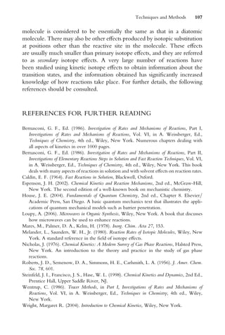 molecule is considered to be essentially the same as that in a diatomic
molecule. There may also be other eVects produced by isotopic substitution
at positions other than the reactive site in the molecule. These eVects
are usually much smaller than primary isotope eVects, and they are referred
to as secondary isotope eVects. A very large number of reactions have
been studied using kinetic isotope eVects to obtain information about the
transition states, and the information obtained has signiWcantly increased
knowledge of how reactions take place. For further details, the following
references should be consulted.
REFERENCES FOR FURTHER READING
Bernasconi, G. F., Ed. (1986). Investigation of Rates and Mechanisms of Reactions, Part I,
Investigations of Rates and Mechanisms of Reactions, Vol. VI, in A. Weissberger, Ed.,
Techniques of Chemistry, 4th ed., Wiley, New York. Numerous chapters dealing with
all aspects of kinetics in over 1000 pages.
Bernasconi, G. F., Ed. (1986). Investigation of Rates and Mechanisms of Reactions, Part II,
Investigations of Elementary Reactions Steps in Solution and Fast Reaction Techniques, Vol. VI,
in A. Weissberger, Ed., Techniques of Chemistry, 4th ed., Wiley, New York. This book
deals with many aspects of reactions in solution and with solvent eVects on reaction rates.
Caldin, E. F. (1964). Fast Reactions in Solution, Blackwell, Oxford.
Espenson, J. H. (2002). Chemical Kinetics and Reaction Mechanisms, 2nd ed., McGraw-Hill,
New York. The second edition of a well-known book on mechanistic chemistry.
House, J. E. (2004). Fundamentals of Quantum Chemistry, 2nd ed., Chapter 8. Elsevier=
Academic Press, San Diego. A basic quantum mechanics text that illustrates the appli-
cations of quantum mechanical models such as barrier penetration.
Loupy, A. (2006). Microwaves in Organic Synthesis, Wiley, New York. A book that discusses
how microwaves can be used to enhance reactions.
Mares, M., Palmer, D. A., Kelm, H. (1978). Inorg. Chim. Acta 27, 153.
Melander, L., Saunders, W. H., Jr. (1980). Reaction Rates of Isotopic Molecules, Wiley, New
York. A standard reference in the Weld of isotope eVects.
Nicholas, J. (1976). Chemical Kinetics: A Modern Survey of Gas Phase Reactions, Halsted Press,
New York. An introduction to the theory and practice in the study of gas phase
reactions.
Roberts, J. D., Semenow, D. A., Simmons, H. E., Carlsmith, L. A. (1956). J. Amer. Chem.
Soc. 78, 601.
Steinfeld, J. I., Francisco, J. S., Hase, W. L. (1998). Chemical Kinetics and Dynamics, 2nd Ed.,
Prentice Hall, Upper Saddle River, NJ.
Wentrup, C. (1986). Tracer Methods, in Part I, Investigations of Rates and Mechanisms of
Reactions, Vol. VI, in A. Weissberger, Ed., Techniques in Chemistry, 4th ed., Wiley,
New York.
Wright, Margaret R. (2004). Introduction to Chemical Kinetics, Wiley, New York.
Techniques and Methods 107
 