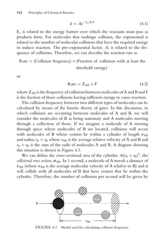 k ¼ AeEa=RT
(4:1)
Ea is related to the energy barrier over which the reactants must pass as
products form. For molecules that undergo collision, the exponential is
related to the number of molecular collisions that have the required energy
to induce reaction. The pre-exponential factor, A, is related to the fre-
quency of collisions. Therefore, we can describe the reaction rate as
Rate ¼ (Collision frequency)  (Fraction of collisions with at least the
threshold energy)
or
Rate ¼ ZAB  F (4:2)
where ZAB is the frequency of collisions between molecules of A and B and F
is the fraction of those collisions having suYcient energy to cause reaction.
The collision frequency between two diVerent types of molecules can be
calculated by means of the kinetic theory of gases. In this discussion, in
which collisions are occurring between molecules of A and B, we will
consider the molecules of B as being stationary and A molecules moving
through a collection of them. If we imagine a molecule of A moving
through space where molecules of B are located, collisions will occur
with molecules of B whose centers lie within a cylinder of length nAB
and radius rA þ rB where vAB is the average relative velocity of A and B and
rA þ rB is the sum of the radii of molecules A and B. A diagram showing
this situation is shown in Figure 4.1.
We can deWne the cross-sectional area of the cylinder, p(rA þ rB)2
, the
collisional cross section, sAB. In 1 second, a molecule of A travels a distance of
nAB (where nAB is the average molecular velocity of A relative to B) and it
will collide with all molecules of B that have centers that lie within the
cylinder. Therefore, the number of collisions per second will be given by
A
VAB
FIGURE 4.1 Model used for calculating collision frequency.
112 Principles of Chemical Kinetics
 