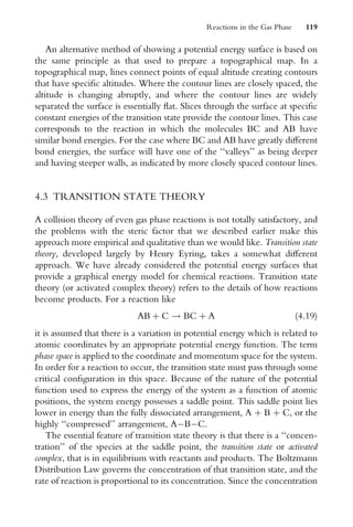 An alternative method of showing a potential energy surface is based on
the same principle as that used to prepare a topographical map. In a
topographical map, lines connect points of equal altitude creating contours
that have speciWc altitudes. Where the contour lines are closely spaced, the
altitude is changing abruptly, and where the contour lines are widely
separated the surface is essentially Xat. Slices through the surface at speciWc
constant energies of the transition state provide the contour lines. This case
corresponds to the reaction in which the molecules BC and AB have
similar bond energies. For the case where BC and AB have greatly diVerent
bond energies, the surface will have one of the ‘‘valleys’’ as being deeper
and having steeper walls, as indicated by more closely spaced contour lines.
4.3 TRANSITION STATE THEORY
A collision theory of even gas phase reactions is not totally satisfactory, and
the problems with the steric factor that we described earlier make this
approach more empirical and qualitative than we would like. Transition state
theory, developed largely by Henry Eyring, takes a somewhat diVerent
approach. We have already considered the potential energy surfaces that
provide a graphical energy model for chemical reactions. Transition state
theory (or activated complex theory) refers to the details of how reactions
become products. For a reaction like
AB þ C ! BC þ A (4:19)
it is assumed that there is a variation in potential energy which is related to
atomic coordinates by an appropriate potential energy function. The term
phase space is applied to the coordinate and momentum space for the system.
In order for a reaction to occur, the transition state must pass through some
critical conWguration in this space. Because of the nature of the potential
function used to express the energy of the system as a function of atomic
positions, the system energy possesses a saddle point. This saddle point lies
lower in energy than the fully dissociated arrangement, A þ B þ C, or the
highly ‘‘compressed’’ arrangement, ABC.
The essential feature of transition state theory is that there is a ‘‘concen-
tration’’ of the species at the saddle point, the transition state or activated
complex, that is in equilibrium with reactants and products. The Boltzmann
Distribution Law governs the concentration of that transition state, and the
rate of reaction is proportional to its concentration. Since the concentration
Reactions in the Gas Phase 119
 