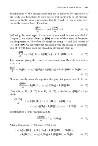 SimpliWcation of the mathematical problem is achieved by application of
the steady state hypothesis to those species that occur only in the propaga-
tion steps. In this case, it is assumed that [Br] and [H] are at some low,
essentially constant level. Therefore,
d[Br]
dt
¼ 0 and
d[H]
dt
¼ 0 (4:104)
Following the same type of treatment as was used in cases described in
Chapter 2, we express [Br] and [H] in terms of their rates of formation
and disappearance. Therefore, for simplicity using [H] and [Br] instead of
[H] and [Br], we can write the equation giving the change in concentra-
tion of H with time from the preceding elementary steps as
d[H]
dt
¼ k2[Br][H2]  k3[H][Br2]  k4[H][HBr] ¼ 0 (4:105)
The equation giving the change in concentration of Br with time can be
written as
d[Br]
dt
¼ 2k1[Br2]  k2[Br][H2] þ k3[H][Br2] þ k4[H][HBr]  2k5[Br]2
¼ 0
(4:106)
Now we can also write the equation that gives the production of HBr as
d[HBr]
dt
¼ k2[Br][H2] þ k3[H][Br2]  k4[H][HBr] (4:107)
If we subtract Eq. (4.105) from Eq. (4.107), while letting d[H]=dt ¼ 0,we
obtain
d[HBr]
dt
 0 ¼ k2[Br][H2] þ k3[H][Br2]  k4[H][HBr]
 {k2[Br][H2]  k3[H][Br2]  k4[H][HBr]} (4:108)
SimpliWcation of this equation leads to
d[HBr]
dt
¼ 2k3[H][Br2] (4:109)
Adding Equations (4.105) and (4.106) gives
0 ¼ k2[Br][H2]  k3[H] ]Br2]  k4[H][HBr] þ 2k1[Br2]
 k2[Br][H2] þ k3[H][Br2] þ k4[H][HBr]  2k5[Br]2
(4:110)
Reactions in the Gas Phase 133
 