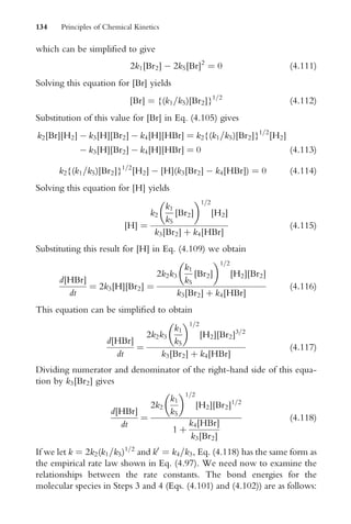 which can be simpliWed to give
2k1[Br2]  2k5[Br]2
¼ 0 (4:111)
Solving this equation for [Br] yields
[Br] ¼ {(k1=k5)[Br2]}1=2
(4:112)
Substitution of this value for [Br] in Eq. (4.105) gives
k2[Br][H2]  k3[H][Br2]  k4[H][HBr] ¼ k2{(k1=k5)[Br2]}1=2
[H2]
 k3[H][Br2]  k4[H][HBr] ¼ 0 (4:113)
k2{(k1=k5)[Br2]}1=2
[H2]  [H](k3[Br2]  k4[HBr]) ¼ 0 (4:114)
Solving this equation for [H] yields
[H] ¼
k2
k1
k5
[Br2]
 1=2
[H2]
k3[Br2] þ k4[HBr]
(4:115)
Substituting this result for [H] in Eq. (4.109) we obtain
d[HBr]
dt
¼ 2k3[H][Br2] ¼
2k2k3
k1
k5
[Br2]
 1=2
[H2][Br2]
k3[Br2] þ k4[HBr]
(4:116)
This equation can be simpliWed to obtain
d[HBr]
dt
¼
2k2k3
k1
k5
 1=2
[H2][Br2]3=2
k3[Br2] þ k4[HBr]
(4:117)
Dividing numerator and denominator of the right-hand side of this equa-
tion by k3[Br2] gives
d[HBr]
dt
¼
2k2
k1
k5
 1=2
[H2][Br2]1=2
1 þ
k4[HBr]
k3[Br2]
(4:118)
If we let k ¼ 2k2(k1=k5)1=2
and k0
¼ k4=k3, Eq. (4.118) has the same form as
the empirical rate law shown in Eq. (4.97). We need now to examine the
relationships between the rate constants. The bond energies for the
molecular species in Steps 3 and 4 (Eqs. (4.101) and (4.102)) are as follows:
134 Principles of Chemical Kinetics
 