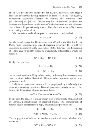 HH, 436; BrBr, 193; and HBr, 366 kJ=mol. Therefore, both Steps 3
and 4 are exothermic having enthalpies of about 173 and 70 kJ=mol,
respectively. Activation energies for forming the transition states
[H  Br  Br] and [H  H  Br] are very low so there will be almost no
temperature dependence on the rates of their formation and the tempera-
ture eVects will approximately cancel. Therefore, the ratio k4=k3 is con-
stant, having a value of 10.
Other reactions in the chain process could conceivably include
H2 ! 2 H (4:119)
but the bond energy for H2 is about 436 kJ=mol while that for Br2 is
193 kJ=mol. Consequently, any dissociation involving H2 would be
insigniWcant compared to the dissociation of Br2. Likewise, the dissociation
of HBr to give H and Br would be energetically unfavorable as would the
reaction
Br þ HBr ! H þ Br2 (4:120)
Finally, the reactions
H þ H ! H2 (4:121)
H þ Br ! HBr (4:122)
can be considered as unlikely at best owing to the very low stationary state
concentrations of these H radicals. There are other arguments against these
processes as well.
Radicals are generated, consumed, or propagated by a relatively few
types of elementary reactions. Radical generation usually involves the
homolytic dissociation of some covalent bond.

X  Y
 ! 
X þ 
Y (4:123)
In this case, the process is a high-energy one so it is usually brought about
by thermal, photochemical, or electrical means. The consumption of
radicals occurs in termination steps, which include processes like
Br þ Br ! Br2 (4:124)
CH3 þ CH3 ! C2H6 (4:125)
The propagation of radicals can involve a transfer of atoms, which can be
shown as
XY þ Z ! XZ þ Y (4:126)
Reactions in the Gas Phase 135
 