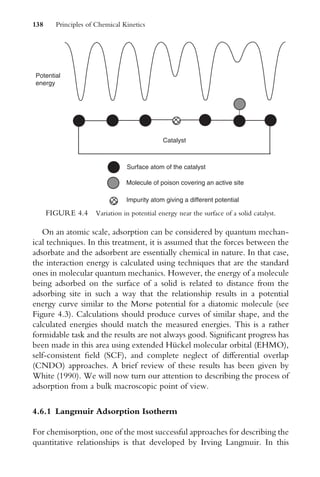 On an atomic scale, adsorption can be considered by quantum mechan-
ical techniques. In this treatment, it is assumed that the forces between the
adsorbate and the adsorbent are essentially chemical in nature. In that case,
the interaction energy is calculated using techniques that are the standard
ones in molecular quantum mechanics. However, the energy of a molecule
being adsorbed on the surface of a solid is related to distance from the
adsorbing site in such a way that the relationship results in a potential
energy curve similar to the Morse potential for a diatomic molecule (see
Figure 4.3). Calculations should produce curves of similar shape, and the
calculated energies should match the measured energies. This is a rather
formidable task and the results are not always good. SigniWcant progress has
been made in this area using extended Hückel molecular orbital (EHMO),
self-consistent Weld (SCF), and complete neglect of diVerential overlap
(CNDO) approaches. A brief review of these results has been given by
White (1990). We will now turn our attention to describing the process of
adsorption from a bulk macroscopic point of view.
4.6.1 Langmuir Adsorption Isotherm
For chemisorption, one of the most successful approaches for describing the
quantitative relationships is that developed by Irving Langmuir. In this
Surface atom of the catalyst
Molecule of poison covering an active site
Impurity atom giving a different potential
Potential
energy
Catalyst
FIGURE 4.4 Variation in potential energy near the surface of a solid catalyst.
138 Principles of Chemical Kinetics
 