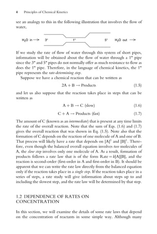 see an analogy to this in the following illustration that involves the flow of
water,
3'' 1'' 5''
H2O in H2O out
If we study the rate of flow of water through this system of short pipes,
information will be obtained about the flow of water through a 1 pipe
since the 3 and 5 pipes do not normally offer as much resistance to flow as
does the 1 pipe. Therefore, in the language of chemical kinetics, the 1
pipe represents the rate-determining step.
Suppose we have a chemical reaction that can be written as
2A þ B ! Products (1:5)
and let us also suppose that the reaction takes place in steps that can be
written as
A þ B ! C (slow) (1:6)
C þ A ! Products (fast) (1:7)
The amount of C (known as an intermediate) that is present at any time limits
the rate of the overall reaction. Note that the sum of Eqs. (1.6) and (1.7)
gives the overall reaction that was shown in Eq. (1.5). Note also that the
formation of C depends on the reaction of one molecule of A and one of B.
That process will likely have a rate that depends on [A]1
and [B]1
. There-
fore, even though the balanced overall equation involves two molecules of
A, the slow step involves only one molecule of A. As a result, formation of
products follows a rate law that is of the form Rate ¼ k[A][B], and the
reaction is second-order (first-order in A and first-order in B). It should be
apparent that we can write the rate law directly from the balanced equation
only if the reaction takes place in a single step. If the reaction takes place in a
series of steps, a rate study will give information about steps up to and
including the slowest step, and the rate law will be determined by that step.
1.2 DEPENDENCE OF RATES ON
CONCENTRATION
In this section, we will examine the details of some rate laws that depend
on the concentration of reactants in some simple way. Although many
4 Principles of Chemical Kinetics
 