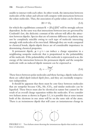 unable to interact with each other. In other words, the interaction between
molecules of the solute and solvent will compete with interactions between
the solute molecules. Thus, the association of a polar solute can be shown as
2D Ð D2 (5:5)
for which the equilibrium constant K ¼ [D2]=[D]2
will be strongly solvent
dependent. In the same way that interactions between ions are governed by
Coulomb’s law, the dielectric constant of the solvent will aVect the attrac-
tion between dipoles. Species that are of extreme diVerence in polarity may
not be completely miscible owing to each type of molecule interacting
strongly with molecules of its own kind. Although they are weak compared
to chemical bonds, dipole-dipole forces are of considerable importance in
determining chemical properties.
A permanent dipole, m ¼ q  r can induce a charge separation in a
neighboring nonpolar molecule that is proportional to the polarizability
of the molecule. If the polarizability of the molecule is represented as a, the
energy of the interaction between the permanent dipole and the nonpolar
molecule with an induced dipole moment can be expressed as
EI ¼ 
2am2
r6
(5:6)
These forces between polar molecules and those having a dipole induced in
them are called dipole-induced dipole forces, and they are essentially tempera-
ture independent.
It should be apparent that there must be some force between molecules
that are nonpolar because CH4, He, CO2, and similar molecules can be
liqueWed. These forces must also be electrical in nature but cannot be the
result of an overall charge separation within the molecules. If we consider
two helium atoms as shown in Figure 5.1, it is possible that at some instant
both of the electrons in one atom will be on the same side of the atom.
There is an instantaneous dipole that will cause an instantaneous change in
+
− +
−
FIGURE 5.1 Two helium atoms showing the instantaneous dipoles that result in a weak
force of attraction.
156 Principles of Chemical Kinetics
 