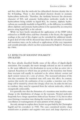 and they show that the molecule has delocalized electron density due to
the p-bonding. There is also delocalized electron density in aromatic
hydrocarbon molecules. Therefore, the similarity between the electronic
character of SO2 and aromatic hydrocarbon molecules results in the
hydrocarbons being soluble in liquid SO2. In contrast, aliphatic hydro-
carbons are essentially insoluble in liquid SO2, so the diVerence in solubility
allows aliphatic and aromatic hydrocarbons to be separated by an extraction
process using liquid SO2 as the solvent.
While we have barely introduced the applications of the HSIP (often
referred to as HSAB when acid-base chemistry is the focus), the suggested
readings at the end of this chapter can be consulted for additional details.
A great deal of what will be discussed later about the solvation of reactants
and transition states can be reduced to applications of this very important
and versatile principle, which was Wrst systematized by Ralph G. Pearson in
the 1960s.
5.2 EFFECTS OF SOLVENT POLARITY
ON RATES
We have already described brieXy some of the eVects of dipole-dipole
association. For example, the more strongly solvated an ion or molecule
is, the more diYcult it is for desolvation to occur so that an active site is
exposed. Reactions in which ions are produced as the transition state forms
from reactants will usually be accelerated as the solvent dielectric constant and
dipole moment increase for a series of solvents. The increased solvation of the
ions that constitute the transition state will cause this eVect. In contrast,
reactions that involve the combination of ions to produce a transition state of low
charge will be retarded by solvents that strongly solvate ions. In order for the ions
to combine, they must be separated from the solvent molecules, which is
energetically unfavorable.
It is generally true that the formation of a transition state involves some
change in the distribution of charges in the reactants. Neutral molecules
frequently have charge separations induced (see Section 1.5.3), but in other
cases forming a transition state during the reaction of ionic species involves
cancellation or rearrangement of some portion of the charges.
An early attempt to explain these factors was put forth by Sir Christopher
Ingold and his coworkers in 1935. The cases considered involve charge
neutralization as positive and negative ions react and charge dispersion as a
Reactions in Solutions 167
 
