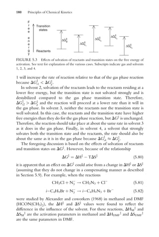 1 will increase the rate of reaction relative to that of the gas phase reaction
because DGz
s1  DGz
g.
In solvent 2, solvation of the reactants leads to the reactants residing at a
lower free energy, but the transition state is not solvated strongly and is
destabilized compared to the gas phase transition state. Therefore,
DGz
s2  DGz
g and the reaction will proceed at a lower rate than it will in
the gas phase. In solvent 3, neither the reactants nor the transition state is
well solvated. In this case, the reactants and the transition state have higher
free energies than they do for the gas phase reaction, but DGz
is unchanged.
Therefore, the reaction should take place at about the same rate in solvent 3
as it does in the gas phase. Finally, in solvent 4, a solvent that strongly
solvates both the transition state and the reactants, the rate should also be
about the same as it is in the gas phase because DGz
s4  DGz
g.
The foregoing discussion is based on the eVects of solvation of reactants
and transition states on DGz
. However, because of the relationship
DGz
¼ DHz
 TDSz
(5:80)
it is apparent that an eVect on DGz
could arise from a change in DHz
or DSz
(assuming that they do not change in a compensating manner as described
in Section 5.9). For example, when the reactions
CH3Cl þ N
3 ! CH3N3 þ Cl
(5:81)
iC4H9Br þ N
3 ! iC4H9N3 þ Br
(5:82)
were studied by Alexander and coworkers (1968) in methanol and DMF
(HCON(CH3)2), the DHz
and DSz
values were found to reXect the
diVerence in the inXuence of the solvent. For these reactions, DHM
z
and
DSM
z
are the activation parameters in methanol and DHDMF
z
and DSDMF
z
are the same parameters in DMF.
F
r
e
e
e
n
e
r
g
y
Reactants
Transition
states
∆G‡
g
∆Gs
‡
1
∆Gs
‡
2
∆Gs
‡
3
∆Gs
‡
4
FIGURE 5.3 EVects of solvation of reactants and transition states on the free energy of
activation. See text for explanation of the various cases. Subscripts indicate gas and solvents
1, 2, 3, and 4.
180 Principles of Chemical Kinetics
 