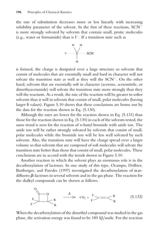 the rate of substitution decreases more or less linearly with increasing
solubility parameter of the solvent. In the Wrst of these reactions, SCN
is more strongly solvated by solvents that contain small, protic molecules
(e.g., water or formamide) than is I
. If a transition state such as
−
I C SCN−
H H
H
is formed, the charge is dissipated over a large structure so solvents that
consist of molecules that are essentially small and hard in character will not
solvate the transition state as well as they will the SCN
. On the other
hand, solvents that are essentially soft in character (acetone, acetonitrile, or
dimethyacetamide) will solvate the transition state more strongly than they
will the reactants. As a result, the rate of the reaction will be greater in softer
solvents than it will in solvents that consist of small, polar molecules (having
larger d values). Figure 5.10 shows that these conclusions are borne out by
the data for the reaction shown in Eq. (5.130).
Although the rates are lower for the reaction shown in Eq. (5.131) than
those for the reaction shown in Eq. (5.130) in each of the solvents tested, the
same trend is seen for the reaction of n-butyl bromide with azide ion. The
azide ion will be rather strongly solvated by solvents that consist of small,
polar molecules while the bromide ion will be less well solvated by such
solvents. Also, the transition state will have the charge spread over a larger
volume so that solvents that are composed of soft molecules will solvate the
transition state better than those that consist of small, polar molecules. These
conclusions are in accord with the trends shown in Figure 5.10.
Another reaction in which the solvent plays an enormous role is in the
decarboxylation of lactones. In one study of this type, Ocampo, Dolbier,
Bartberger, and Paredes (1997) investigated the decarboxylation of a,a-
diXuoro b-lactones in several solvents and in the gas phase. The reaction for
the dialkyl compounds can be shown as follows.
O
O
F
F
∆
CO2 +
F
F
R
R
R
R
(5:132)
When the decarboxylation of the dimethyl compound was studied in the gas
phase, the activation energy was found to be 189 kJ=mole. For the reaction
196 Principles of Chemical Kinetics
 