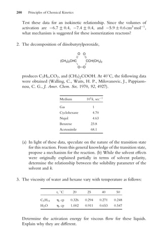 Test these data for an isokinetic relationship. Since the volumes of
activation are 6.7 + 0.4, 7.4 + 0.4, and 5:9  0:6 cm3
mol1
,
what mechanism is suggested for these isomerization reactons?
2. The decomposition of diisobutyrylperoxide,
(CH3)2CHC CCH(CH3)2
O O
O O
produces C3H6,CO2, and (CH3)2COOH. At 408C, the following data
were obtained (Walling, C., Waits, H. P., Milovanovic, J., Pappiaon-
nou, C. G., J. Amer. Chem. Soc. 1970, 92, 4927).
Medium 105
k, sec1
Gas 1
Cyclohexane 4.70
Nujol 4.63
Benzene 23.8
Acetonitrile 68.1
(a) In light of these data, speculate on the nature of the transition state
for this reaction. From this general knowledge of the transition state,
propose a mechanism for the reaction. (b) While the solvent eVects
were originally explained partially in terms of solvent polarity,
determine the relationship between the solubility parameter of the
solvent and k.
3. The viscosity of water and hexane vary with temperature as follows:
t, 8C 20 25 40 50
C6H14 h, cp 0.326 0.294 0.271 0.248
H2O h, cp 1.002 0.911 0.653 0.547
Determine the activation energy for viscous Xow for these liquids.
Explain why they are diVerent.
200 Principles of Chemical Kinetics
 