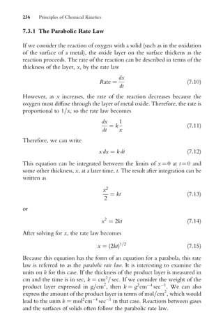 7.3.1 The Parabolic Rate Law
If we consider the reaction of oxygen with a solid (such as in the oxidation
of the surface of a metal), the oxide layer on the surface thickens as the
reaction proceeds. The rate of the reaction can be described in terms of the
thickness of the layer, x, by the rate law
Rate ¼
dx
dt
(7:10)
However, as x increases, the rate of the reaction decreases because the
oxygen must diVuse through the layer of metal oxide. Therefore, the rate is
proportional to 1=x, so the rate law becomes
dx
dt
¼ k
1
x
(7:11)
Therefore, we can write
x dx ¼ k dt (7:12)
This equation can be integrated between the limits of x ¼ 0 at t ¼ 0 and
some other thickness, x, at a later time, t. The result after integration can be
written as
x2
2
¼ kt (7:13)
or
x2
¼ 2kt (7:14)
After solving for x, the rate law becomes
x ¼ (2kt)1=2
(7:15)
Because this equation has the form of an equation for a parabola, this rate
law is referred to as the parabolic rate law. It is interesting to examine the
units on k for this case. If the thickness of the product layer is measured in
cm and the time is in sec, k ¼ cm2
= sec. If we consider the weight of the
product layer expressed in g=cm2
, then k ¼ g2
cm4
sec1
. We can also
express the amount of the product layer in terms of mol=cm2
, which would
lead to the units k ¼ mol2
cm4
sec1
in that case. Reactions between gases
and the surfaces of solids often follow the parabolic rate law.
236 Principles of Chemical Kinetics
 