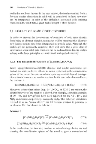 studies has not been shown. In the next section, the results obtained from a
few case studies of reactions in solids will be considered to show how they
can be interpreted. In spite of the diYculties associated with studying
reactions in the solid state, a great deal of insight is often possible.
7.7 RESULTS OF SOME KINETIC STUDIES
In order to prevent the development of principles of solid state kinetics
from being an abstract exercise, summaries will be presented that illustrate
how kinetic results have been interpreted in speciWc cases. Although the
studies are not necessarily complete, they will show that a great deal of
information about solid state reactions can be deduced from kinetic studies
as long as the basic principles are understood and applied correctly.
7.7.1 The Deaquation–Anation of [Co(NH3)5H2O]Cl3
When aquapentamminecobalt(III) chloride and similar compounds are
heated, the water is driven oV and an anion replaces it in the coordination
sphere of the metal. Because an anion is replacing a volatile ligand, this type
of reaction is known as an anation reaction. In the case to be discussed here,
the reaction is
[Co(NH3)5H2O]Cl3(s) ! [Co(NH3)5Cl]Cl2(s) þ H2O( g) (7:78)
However, when other anions (e.g., Br
, NO
3 , or SCN
) are present, the
kinetic behavior of the reaction is altered. For example, activation energies
of 79, 105, and 139 kJ=mol have been reported for the Cl
, Br
, and
NO
3 compounds, respectively, in an early study. This behavior, sometimes
referred to as an ‘‘anion eVect,’’ has led various workers to postulate a
mechanism like that shown in Scheme I.
Scheme I
[Co(NH3)5H2O]Cl3 Ð
slow
[Co(NH3)5H2OCl]Cl2 (7:79)
[Co(NH3)5H2OCl]Cl2 
!
fast
[Co(NH3)5Cl]Cl2 þ H2O (7:80)
In this mechanism, the slow step involves an anion leaving a lattice site and
entering the coordination sphere of the metal to give a seven-bonded
252 Principles of Chemical Kinetics
 