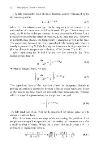 The rate constant for most chemical reactions can be represented by the
Arrhenius equation,
k ¼ AeEa=RT
(8:7)
where Ea is the activation energy, A is the frequency factor (assumed to be
independent of temperature, which as shown in Chapter 2 is not always the
case), and R is the molar gas constant. As was discussed in Chapter 7, it is
necessary to describe the extent of reaction, a, by some rate law. However,
in nonisothermal studies, the temperature is changing as well as the time.
The connection between the two is provided by the heating rate, which is
usually represented by b. If the heating rate is constant (in degrees=minute),
b is the change in temperature with time, dT=dt (where T is in K).
After substituting for dt and k in the rate law shown in Eq. (8.6),
rearrangement leads to
da
(1  a)n ¼
A
b
eEa=RT
dt (8:8)
Written in integral form, we have
ð
a
0
da
(1  a)n ¼
A
b
ð
T
0
eEa=RT
dt (8:9)
The right-hand side of this equation cannot be integrated directly to
provide an analytical expression because it has no exact equivalent. Many
of the kinetic methods based on nonisothermal measurements represent
diVerent ways of approximating the temperature integral,
I ¼
ð
T
0
eEa=RT
dt (8:10)
The left-hand side of Eq. (8.9) can be integrated for various values of n to
obtain several rate laws.
One of the most common ways of circumventing the problem of the
temperature integral is to approximate it as a series and then truncate it after
a small number of terms. When this is done, the result when n 6¼ 1 is
expressed in logarithmic form as
ln
1  (1  a)1n
(1  n)T2 ¼ ln
AR
bEa
1 
2RT
Ea
 

Ea
RT
(8:11)
272 Principles of Chemical Kinetics
 