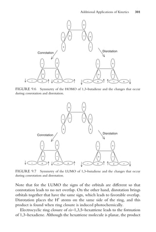 Note that for the LUMO the signs of the orbitals are diVerent so that
conrotation leads to no net overlap. On the other hand, disrotation brings
orbitals together that have the same sign, which leads to favorable overlap.
Disrotation places the H0
atoms on the same side of the ring, and this
product is found when ring closure is induced photochemically.
Electrocyclic ring closure of cis–1,3,5–hexatriene leads to the formation
of 1,3–hexadiene. Although the hexatriene molecule is planar, the product
Conrotation
+
− +
−
−
−
+
+
+
−
−
+
− + −
+
+
−
−
+
− + +
−
Disrotation
FIGURE 9.6 Symmetry of the HOMO of 1,3–butadiene and the changes that occur
during conrotation and disrotation.
Conrotation
+
− −
−
+
+
+
−
−
+
− + +
−
+
−
−
+
− + −
+
Disrotation
−
+
FIGURE 9.7 Symmetry of the LUMO of 1,3–butadiene and the changes that occur
during conrotation and disrotation.
Additional Applications of Kinetics 301
 