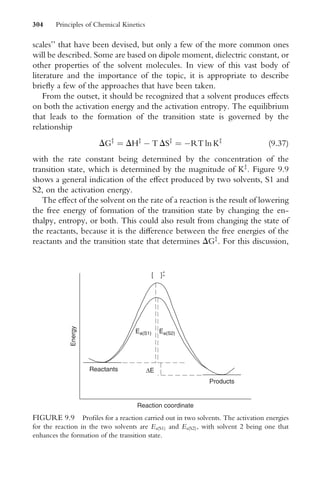 scales’’ that have been devised, but only a few of the more common ones
will be described. Some are based on dipole moment, dielectric constant, or
other properties of the solvent molecules. In view of this vast body of
literature and the importance of the topic, it is appropriate to describe
brieXy a few of the approaches that have been taken.
From the outset, it should be recognized that a solvent produces eVects
on both the activation energy and the activation entropy. The equilibrium
that leads to the formation of the transition state is governed by the
relationship
DGz
¼ DHz
 T DSz
¼ RT ln Kz
(9:37)
with the rate constant being determined by the concentration of the
transition state, which is determined by the magnitude of Kz
. Figure 9.9
shows a general indication of the eVect produced by two solvents, S1 and
S2, on the activation energy.
The eVect of the solvent on the rate of a reaction is the result of lowering
the free energy of formation of the transition state by changing the en-
thalpy, entropy, or both. This could also result from changing the state of
the reactants, because it is the diVerence between the free energies of the
reactants and the transition state that determines DGz
. For this discussion,
Reaction coordinate
Energy
Products
Reactants
Ea(S1)
∆E
[ ]+
+
Ea(S2)
FIGURE 9.9 ProWles for a reaction carried out in two solvents. The activation energies
for the reaction in the two solvents are Ea(S1) and Ea(S2), with solvent 2 being one that
enhances the formation of the transition state.
304 Principles of Chemical Kinetics
 