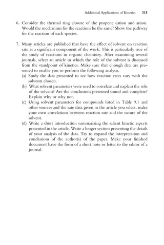 6. Consider the thermal ring closure of the propene cation and anion.
Would the mechanism for the reactions be the same? Show the pathway
for the reaction of each species.
7. Many articles are published that have the eVect of solvent on reaction
rate as a signiWcant component of the work. This is particularly true of
the study of reactions in organic chemistry. After examining several
journals, select an article in which the role of the solvent is discussed
from the standpoint of kinetics. Make sure that enough data are pre-
sented to enable you to perform the following analysis.
(a) Study the data presented to see how reaction rates vary with the
solvents chosen.
(b) What solvent parameters were used to correlate and explain the role
of the solvent? Are the conclusions presented sound and complete?
Explain why or why not.
(c) Using solvent parameters for compounds listed in Table 9.1 and
other sources and the rate data given in the article you select, make
your own correlations between reaction rate and the nature of the
solvent.
(d) Write a short introduction summarizing the salient kinetic aspects
presented in the article. Write a longer section presenting the details
of your analysis of the data. Try to expand the interpretation and
conclusions of the author(s) of the paper. Make your Wnished
document have the form of a short note or letter to the editor of a
journal.
Additional Applications of Kinetics 315
 
