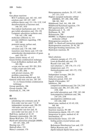 G
Gas phase reactions
B-E-T isotherm and, 142–143, 143f
catalysis and, 145–147, 145f
collision theory and, 111–116, 112f, 114f
decarboxylation of lactones and,
196–197, 197f
free-radical mechanisms and, 131–136
gas=solids adsorption and, 136–138
Langmuir adsorption isotherm and,
138–142, 139f, 140f
molecular collisions in, 111
poisons=inhibitors regarding, 138f,
143–144
potential energy surface and,
116–119, 117f
solvation and, 178–180, 180f
transition state theory and, 119–124
unimolecular decomposition of gases
and, 124–131
Gases, kinetic theory of, 112
Gauss-Jordan condensation technique
Coats  Redfern method and, 283,
285–286
m-type rate law and, 283–285, 283t
n-type=p-type rate laws and,
283–285, 284t
with pivotal rotation, 282
problem concerning, 287
Reich  Stivala method and, 283
General solid state rate law, 281–287.
See also Gauss-Jordan condensation
technique
Group specificity, 206
Group transfer, 100
Grunwald, E., 198, 199
H
Half-life
calculating rate constants and, 81
first-order rate law and, 7–8, 8f
independent isotopes and, 290–291
Nth-order rate law and, 13
second-order rate law and, 10
zero-order rate law and, 11–12
Half-lives, method of, 81–83
Hammett relationship, 186–189
Hanes-Wolf plot, 213–214, 214f
Hard-soft interaction principle (HSIP),
165–167, 166t, 259
Heating rate, 272
Hedvall effect, 235
Henry’s constant, 170
Heterogeneous catalysis, 28, 137, 145f,
211–213, 211f
Highest occupied molecular orbital
(HOMO), 297–299, 298f, 299f,
300–301, 301f
Hildebrand, Joel, 161, 198, 199
Hildebrand-Scatchard equation, 174
Hill equation=plot, 225–226
Hinshelwood, C. N., 129
Hoffmann, R., 302
Holoenzyme, 206
HOMO. See Highest occupied
molecular orbital
Homogeneous catalysis, 28
HSIP. See Hard-soft interaction principle
Hydrogenation reactions, 28–30, 29f
Hydrogen-bonding interactions, 163
Hydrolysis reactions, 86
I
Ideal solutions
cohesion energies of, 172–175
Lewis  Randall rule and, 170
Raoult’s law and, 169
real solutions v., 169–170, 171–172
temperature and, 171
thermodynamics and, 169–172, 172f,
174–175
Independent isotopes, 290–291
Index of reaction, 246
Induction period, 232f, 233
Ingold, Christopher, 167
Inhibitors, 206
competitive inhibition and, 216–218, 218f
enzymes and, 206, 215–220, 218f,
219f, 220f
gas=solid adsorption and, 138f, 143–144
noncompetitive inhibition and, 206,
218–219, 219f
uncompetitive inhibition and,
219–220, 220f
Initial rates, method of, 83–85, 83f,
84f, 84t
Initiation step, 23
Insertion reaction, 99–100
Instantaneous dipole, 156–157, 156f
Integration by parts, method of, 41
Intermediate, 47
Intermolecular forces, 153–159
boiling points=crystal lattices and,
158, 159
Boltzmann Distribution Law and, 155
Debye=Keesom and, 154
dipole-induced dipole forces and, 156
320 Index
 