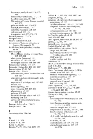 instantaneous dipole and, 156–157,
156f
Ionization potentials and, 157, 157t
London forces and, 157–159
Mie potential=Lennard-Jones potential
and, 159
polar molecules and, 154–159
Slater=Kirkwood and, 158
solubility parameter and, 163
solvents and, 155–156
temperature and, 155, 156, 158
Internal pressure, 172–174
Interpretation, 2
Inverse isotope effect, 105
Investigations of Rates and Mechanisms of
Reactions (Bernasconi), 79
Iodide ions=peroxydisulfate reaction,
88–89
Ionic strength
Debye-Hückel limiting law regarding,
182, 183–184
electrostatic forces and, 182
rate effects of, 182–185, 184f
uncharged reactants and, 184–185
Ionization potentials, 157, 157t
Isokinetic relationship, 190–191, 190f
Isomerization, 92–93, 267
Isotope effects, kinetic
chlorobenzene=amide ion reaction and,
105–106
diatomic v. polyatomic molecules and,
106–107
experimental techniques and, 102–107
inverse, 105
limits regarding, 103
mass regarding, 103–105, 106
phenomenon of, 102
primary, 102–103
secondary isotope effects and, 107
tunneling and, 106
zero-point vibrational energy and,
103, 104
Isotopes, independent, 290–291
Isotopic tracer, 100
J
Jander equation, 259–260
K
Kassel, L. S., 129
Kassel, W. S., 260
Kelm, H., 93, 107
Kondo, Y., 191–193, 192f, 193f, 199
L
Laidler, K. J., 193, 194, 194f, 195f, 199
Langmuir, Irving, 138
Langmuir adsorption isotherm approach
assumptions of, 139
chemisorption and, 138–142, 139f, 140f
Langmuir isotherm relationship and,
139–140, 139f, 140f
surface reactions and, 145, 145f
volumetric measurement in, 140–142
Le Chatelier, principle of, 89
Lead, 131–132, 144
Least squares, method of, 13–15, 14f, 15f
Leffler, J. E., 198, 199
Lennard-Jones potential, 159
Lewis  Randall rule, 170
Lewis acid-base interaction, 23–24
Drago and, 312–313
electrostatic attraction=covalent
bonding and, 311–313
HSIP and, 165
symbiotic effect and, 311
Lewis base, 23
LFER. See Linear free energy relationships
Lind, S. C., 132
Lindemann, F. A., 124–129
Linear free energy relationships (LFER)
benzoic acids and, 187–188
Brønsted relationship regarding, 185
cautions concerning, 188–189
Hammett and, 186–189
inorganic reactions and, 188
Taft concerning, 189
Linear regression, 13–15, 14f, 15f
Lineweaver-Burk plot, 213, 214f, 218f,
219f, 220f, 225–226
Linkage isomerization reaction, 92–93
Linkage specificity, 206
Liquids
acetic anhydride=ethanol reaction and,
194, 195f
benzylbromide=pyridine reaction and,
191–193, 192f, 193f
cohesion energies and, 172–175
compensation effect and, 189–191, 190f
decarboxylation of lactones and,
196–198, 197f
ethyl iodide=triethylamine reaction and,
193–194, 194f
HSIP and, 165–167
ideal solutions and, 169–172, 172f
intermolecular forces in, 153–159,
156f, 157t
Index 321
 