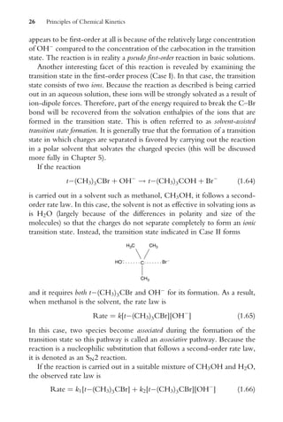 appears to be first-order at all is because of the relatively large concentration
of OH
compared to the concentration of the carbocation in the transition
state. The reaction is in reality a pseudo first-order reaction in basic solutions.
Another interesting facet of this reaction is revealed by examining the
transition state in the first-order process (Case I). In that case, the transition
state consists of two ions. Because the reaction as described is being carried
out in an aqueous solution, these ions will be strongly solvated as a result of
ion-dipole forces. Therefore, part of the energy required to break the C–Br
bond will be recovered from the solvation enthalpies of the ions that are
formed in the transition state. This is often referred to as solvent-assisted
transition state formation. It is generally true that the formation of a transition
state in which charges are separated is favored by carrying out the reaction
in a polar solvent that solvates the charged species (this will be discussed
more fully in Chapter 5).
If the reaction
t(CH3)3CBr þ OH
! t(CH3)3COH þ Br
(1:64)
is carried out in a solvent such as methanol, CH3OH, it follows a second-
order rate law. In this case, the solvent is not as effective in solvating ions as
is H2O (largely because of the differences in polarity and size of the
molecules) so that the charges do not separate completely to form an ionic
transition state. Instead, the transition state indicated in Case II forms
C Br −
HO−
CH3
H3C
CH3
and it requires both t(CH3)3CBr and OH
for its formation. As a result,
when methanol is the solvent, the rate law is
Rate ¼ k[t(CH3)3CBr][OH
] (1:65)
In this case, two species become associated during the formation of the
transition state so this pathway is called an associative pathway. Because the
reaction is a nucleophilic substitution that follows a second-order rate law,
it is denoted as an SN2 reaction.
If the reaction is carried out in a suitable mixture of CH3OH and H2O,
the observed rate law is
Rate ¼ k1[t(CH3)3CBr] þ k2[t(CH3)3CBr][OH
] (1:66)
26 Principles of Chemical Kinetics
 