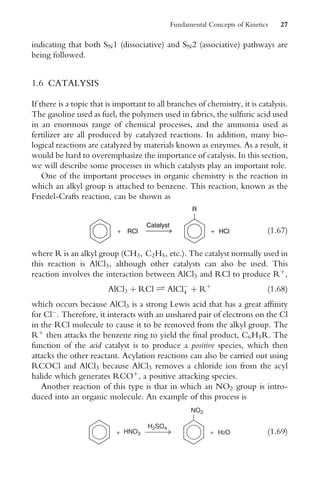 indicating that both SN1 (dissociative) and SN2 (associative) pathways are
being followed.
1.6 CATALYSIS
If there is a topic that is important to all branches of chemistry, it is catalysis.
The gasoline used as fuel, the polymers used in fabrics, the sulfuric acid used
in an enormous range of chemical processes, and the ammonia used as
fertilizer are all produced by catalyzed reactions. In addition, many bio-
logical reactions are catalyzed by materials known as enzymes. As a result, it
would be hard to overemphasize the importance of catalysis. In this section,
we will describe some processes in which catalysts play an important role.
One of the important processes in organic chemistry is the reaction in
which an alkyl group is attached to benzene. This reaction, known as the
Friedel-Crafts reaction, can be shown as
+ RCl + HCl
R
Catalyst
(1:67)
where R is an alkyl group (CH3, C2H5, etc.). The catalyst normally used in
this reaction is AlCl3, although other catalysts can also be used. This
reaction involves the interaction between AlCl3 and RCl to produce Rþ
,
AlCl3 þ RCl Ð AlCl
4 þ Rþ
(1:68)
which occurs because AlCl3 is a strong Lewis acid that has a great affinity
for Cl
. Therefore, it interacts with an unshared pair of electrons on the Cl
in the RCl molecule to cause it to be removed from the alkyl group. The
Rþ
then attacks the benzene ring to yield the final product, C6H5R. The
function of the acid catalyst is to produce a positive species, which then
attacks the other reactant. Acylation reactions can also be carried out using
RCOCl and AlCl3 because AlCl3 removes a chloride ion from the acyl
halide which generates RCOþ
, a positive attacking species.
Another reaction of this type is that in which an NO2 group is intro-
duced into an organic molecule. An example of this process is
+ HNO3 + H2O
NO2
H2SO4
(1:69)
Fundamental Concepts of Kinetics 27
 