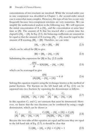 concentrations of two reactants are involved. While the second-order case
in one component was described in Chapter 1, the second-order mixed
case is somewhat more complex. However, this type of rate law occurs very
frequently because two-component reactions are very numerous. We can
simplify the mathematical analysis in the following way. We will represent
the initial concentration of A as [A]o, and the concentration at some later
time as [A]. The amount of A that has reacted after a certain time has
elapsed is [A]o  [A]. In Eq. (2.1), the balancing coeYcients are assumed to
be equal so that the amount of A reacting, [A]o  [A], must be equal to the
amount of B reacting, [B]o  [B]. Therefore, we can write
[A]o  [A] ¼ [B]o  [B] (2:3)
which can be solved for [B] to give
[B] ¼ [B]o  [A]o þ [A] (2:4)
Substituting this expression for [B] in Eq. (2.2) yields

d[A]
dt
¼ k[A] [B]o  [A]o þ [A]
ð Þ (2:5)
which can be rearranged to give

d[A]
[A] [B]o  [A]o þ [A]
ð Þ
¼ k dt (2:6)
Solving this equation requires using the technique known as the method of
partial fractions. The fraction on the left hand side of Eq. (2.6) can be
separated into two fractions by separating the denominator as follows.
1
[A] [B]o  [A]o þ [A]
ð Þ
¼
C1
[A]
þ
C2
[B]o  [A]o þ [A]
(2:7)
In this equation C1 and C2 are constants that must be determined. How-
ever, we know that the two fractions can be combined by using a single
denominator, which can be shown as
C1
[A]
þ
C2
[B]o  [A]o þ [A]
¼
C1 [B]o  [A]o þ [A]
ð Þ þ C2[A]
[A] [B]o  [A]o þ [A]
ð Þ
(2:8)
Because the two sides of this equation are equal and because they are equal
to the left hand side of Eq. (2.7), it should be clear that
C1 [B]o  [A]o þ [A]
ð Þ þ C2[A] ¼ 1 (2:9)
38 Principles of Chemical Kinetics
 