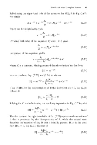 Substituting the right-hand side of this equation for d[B]=dt in Eq. (2.67),
we obtain
uk2ek2t
þ ek2t du
dt
¼ k1[A]oek1t
 uk2ek2t
(2:70)
which can be simpliWed to yield
ek2t du
dt
¼ k1[A]oek1t
(2:71)
Dividing both sides of this equation by exp (k2t) gives
du
dt
¼ k1[A]oe(k1k2)t
(2:72)
Integration of this equation yields
u ¼
k1
k2  k1
[A]oe(k1k2)t
þ C (2:73)
where C is a constant. Having assumed that the solution has the form
[B] ¼ uek2t
(2:74)
we can combine Eqs. (2.73) and (2.74) to obtain
[B] ¼ uek2t
¼
k1[A]o
k2  k1
ek1t
þ Cek2t
(2:75)
If we let [B]o be the concentration of B that is present at t ¼ 0, Eq. (2.75)
reduces to
[B]o ¼
k1[A]o
k2  k1
þ C (2:76)
Solving for C and substituting the resulting expression in Eq. (2.75) yields
[B] ¼
k1[A]o
k2  k1
(ek1t
 ek2t
) þ [B]oek2t
(2:77)
The Wrst term on the right-hand side of Eq. (2.77) represents the reaction of
B that is produced by the disappearance of A, while the second term
describes the reaction of any B that is initially present. If, as is the usual
case, [B]o ¼ 0, Eq. (2.77) reduces to
[B] ¼
k1[A]o
k2  k1
(ek1t
 ek2t
) (2:78)
Kinetics of More Complex Systems 49
 