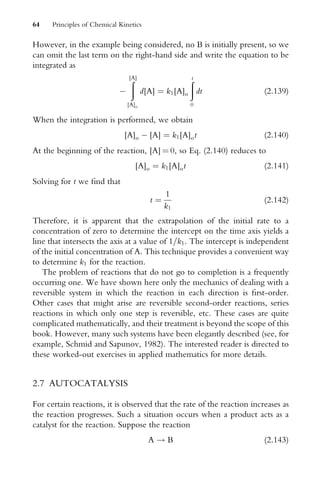 However, in the example being considered, no B is initially present, so we
can omit the last term on the right-hand side and write the equation to be
integrated as

ð
[A]
[A]o
d[A] ¼ k1[A]o
ð
t
0
dt (2:139)
When the integration is performed, we obtain
[A]o  [A] ¼ k1[A]ot (2:140)
At the beginning of the reaction, [A] ¼ 0, so Eq. (2.140) reduces to
[A]o ¼ k1[A]ot (2:141)
Solving for t we Wnd that
t ¼
1
k1
(2:142)
Therefore, it is apparent that the extrapolation of the initial rate to a
concentration of zero to determine the intercept on the time axis yields a
line that intersects the axis at a value of 1=k1. The intercept is independent
of the initial concentration of A. This technique provides a convenient way
to determine k1 for the reaction.
The problem of reactions that do not go to completion is a frequently
occurring one. We have shown here only the mechanics of dealing with a
reversible system in which the reaction in each direction is Wrst-order.
Other cases that might arise are reversible second-order reactions, series
reactions in which only one step is reversible, etc. These cases are quite
complicated mathematically, and their treatment is beyond the scope of this
book. However, many such systems have been elegantly described (see, for
example, Schmid and Sapunov, 1982). The interested reader is directed to
these worked-out exercises in applied mathematics for more details.
2.7 AUTOCATALYSIS
For certain reactions, it is observed that the rate of the reaction increases as
the reaction progresses. Such a situation occurs when a product acts as a
catalyst for the reaction. Suppose the reaction
A ! B (2:143)
64 Principles of Chemical Kinetics
 