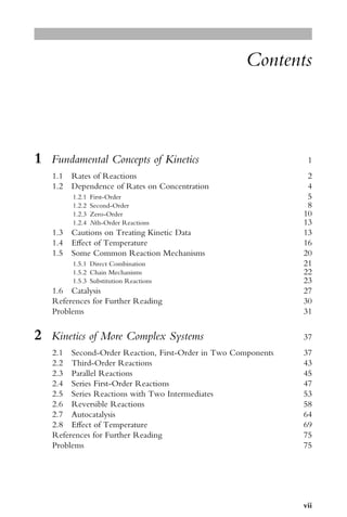 Contents
1 Fundamental Concepts of Kinetics 1
1.1 Rates of Reactions 2
1.2 Dependence of Rates on Concentration 4
1.2.1 First-Order 5
1.2.2 Second-Order 8
1.2.3 Zero-Order 10
1.2.4 Nth-Order Reactions 13
1.3 Cautions on Treating Kinetic Data 13
1.4 EVect of Temperature 16
1.5 Some Common Reaction Mechanisms 20
1.5.1 Direct Combination 21
1.5.2 Chain Mechanisms 22
1.5.3 Substitution Reactions 23
1.6 Catalysis 27
References for Further Reading 30
Problems 31
2 Kinetics of More Complex Systems 37
2.1 Second-Order Reaction, First-Order in Two Components 37
2.2 Third-Order Reactions 43
2.3 Parallel Reactions 45
2.4 Series First-Order Reactions 47
2.5 Series Reactions with Two Intermediates 53
2.6 Reversible Reactions 58
2.7 Autocatalysis 64
2.8 EVect of Temperature 69
References for Further Reading 75
Problems 75
vii
 