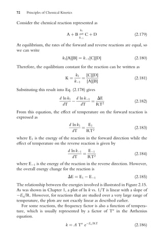 Consider the chemical reaction represented as
A þ B Ð
k1
k1
C þ D (2:179)
At equilibrium, the rates of the forward and reverse reactions are equal, so
we can write
k1[A][B] ¼ k1[C][D] (2:180)
Therefore, the equilibrium constant for the reaction can be written as
K ¼
k1
k1
¼
[C][D]
[A][B]
(2:181)
Substituting this result into Eq. (2.178) gives
d ln k1
dT

d ln k1
dT
¼
DE
RT2
(2:182)
From this equation, the eVect of temperature on the forward reaction is
expressed as
d ln k1
dT
¼
E1
RT2
(2:183)
where E1 is the energy of the reaction in the forward direction while the
eVect of temperature on the reverse reaction is given by
d ln k1
dT
¼
E1
RT2
(2:184)
where E1 is the energy of the reaction in the reverse direction. However,
the overall energy change for the reaction is
DE ¼ E1  E1 (2:185)
The relationship between the energies involved is illustrated in Figure 2.15.
As was shown in Chapter 1, a plot of ln k vs. 1=T is linear with a slope of
Ea=R. However, for reactions that are studied over a very large range of
temperature, the plots are not exactly linear as described earlier.
For some reactions, the frequency factor is also a function of tempera-
ture, which is usually represented by a factor of Tn
in the Arrhenius
equation.
k ¼ A Tn
eEa=RT
(2:186)
72 Principles of Chemical Kinetics
 