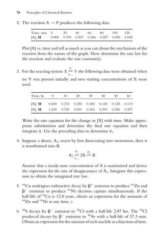 2. The reaction A ! P produces the following data.
Time, min 0 20 40 60 80 100 120
[A], M 0.800 0.709 0.557 0.366 0.207 0.096 0.042
Plot [A] vs. time and tell as much as you can about the mechanism of the
reaction from the nature of the graph. Now determine the rate law for
the reaction and evaluate the rate constant(s).
3. For the reacting system X Ð
k1
k1
Y the following data were obtained when
no Y was present initially and two starting concentrations of X were
used.
Time, hr 0 10 20 30 40 50 60
[X], M 0.600 0.374 0.250 0.182 0.145 0.125 0.113
[X], M 1.200 0.750 0.501 0.365 0.290 0.250 0.227
Write the rate equation for the change in [X] with time. Make appro-
priate substitutions and determine the Wnal rate equation and then
integrate it. Use the preceding data to determine k1.
4. Suppose a dimer, A2, reacts by Wrst dissociating into monomers, then it
is transformed into B.
A2 Ð
k1
k1
2A Ð
k2
B
Assume that a steady-state concentration of A is maintained and derive
the expression for the rate of disappearance of A2. Integrate this expres-
sion to obtain the integrated rate law.
5. 64
Cu undergoes radioactive decay by bþ
emission to produce 64
Zn and
b
emission to produce 64
Ni electron capture simultaneously. If the
half-life of 64
Cu is 12.8 years, obtain an expression for the amounts of
64
Zn and 64
Ni at any time, t.
6. 38
S decays by b
emission to 38
Cl with a half-life 2.87 hrs. The 38
Cl
produced decays by b
emission to 38
Ar with a half-life of 37.3 min.
Obtain an expression for the amount of each nuclide as a function of time.
76 Principles of Chemical Kinetics
 