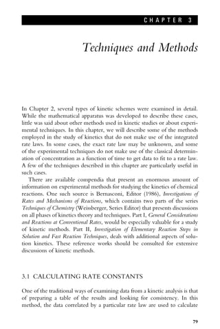C H A P T E R 3
Techniques and Methods
In Chapter 2, several types of kinetic schemes were examined in detail.
While the mathematical apparatus was developed to describe these cases,
little was said about other methods used in kinetic studies or about experi-
mental techniques. In this chapter, we will describe some of the methods
employed in the study of kinetics that do not make use of the integrated
rate laws. In some cases, the exact rate law may be unknown, and some
of the experimental techniques do not make use of the classical determin-
ation of concentration as a function of time to get data to Wt to a rate law.
A few of the techniques described in this chapter are particularly useful in
such cases.
There are available compendia that present an enormous amount of
information on experimental methods for studying the kinetics of chemical
reactions. One such source is Bernasconi, Editor (1986), Investigations of
Rates and Mechanisms of Reactions, which contains two parts of the series
Techniques of Chemistry (Weissberger, Series Editor) that presents discussions
on all phases of kinetics theory and techniques. Part I, General Considerations
and Reactions at Conventional Rates, would be especially valuable for a study
of kinetic methods. Part II, Investigation of Elementary Reaction Steps in
Solution and Fast Reaction Techniques, deals with additional aspects of solu-
tion kinetics. These reference works should be consulted for extensive
discussions of kinetic methods.
3.1 CALCULATING RATE CONSTANTS
One of the traditional ways of examining data from a kinetic analysis is that
of preparing a table of the results and looking for consistency. In this
method, the data correlated by a particular rate law are used to calculate
79
 