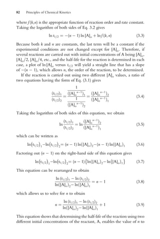 where f (k,n) is the appropriate function of reaction order and rate constant.
Taking the logarithm of both sides of Eq. 3.2 gives
ln t1=2 ¼ (n  1) ln [A]o þ ln f (k, n) (3:3)
Because both k and n are constants, the last term will be a constant if the
experimental conditions are not changed except for [A]o. Therefore, if
several reactions are carried out with initial concentrations of A being [A]o,
[A]o=2, [A]o=4, etc., and the half-life for the reaction is determined in each
case, a plot of ln [A]o versus t1=2 will yield a straight line that has a slope
of (n  1), which allows n, the order of the reaction, to be determined.
If the reaction is carried out using two diVerent [A]o values, a ratio of
two equations having the form of Eq. (3.1) gives
(t1=2)1
(t1=2)2
¼
1
[A]o
n1
ð Þ1
1
[A]o
n1
ð Þ2
¼
[A]o
n1
ð Þ2
[A]o
n1
ð Þ1
(3:4)
Taking the logarithm of both sides of this equation, we obtain
ln
(t1=2)1
(t1=2)2
¼ ln
[A]o
n1
ð Þ2
[A]o
n1
ð Þ1
(3:5)
which can be written as
ln t1=2
 
1
ln t1=2
 
2
¼ (n  1) ln [A]o
ð Þ2(n  1) ln [A]o
ð Þ1 (3:6)
Factoring out (n  1) on the right-hand side of this equation gives
ln t1=2
 
1
ln t1=2
 
2
¼ (n  1) ln [A]o
ð Þ2 ln [A]oÞ1

(3:7)
This equation can be rearranged to obtain
ln (t1=2)1  ln (t1=2)2
ln [A]o
ð Þ2 ln [A]o
ð Þ1
¼ n  1 (3:8)
which allows us to solve for n to obtain
n ¼
ln (t1=2)1  ln (t1=2)2
ln [A]o
ð Þ2 ln [A]o
ð Þ1
þ 1 (3:9)
This equation shows that determining the half-life of the reaction using two
diVerent initial concentrations of the reactant, A, enables the value of n to
82 Principles of Chemical Kinetics
 